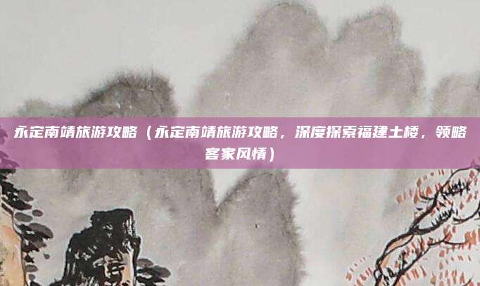 永定南靖旅游攻略（永定南靖旅游攻略，深度探索福建土楼，领略客家风情）