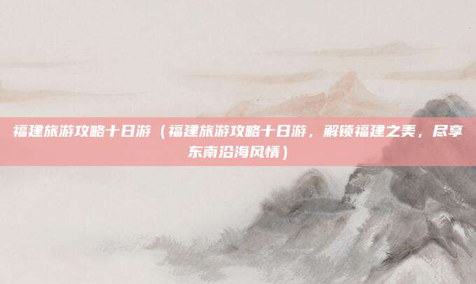 福建旅游攻略十日游(福建旅游攻略十日游,解锁福建之美,尽享东南沿海风情)