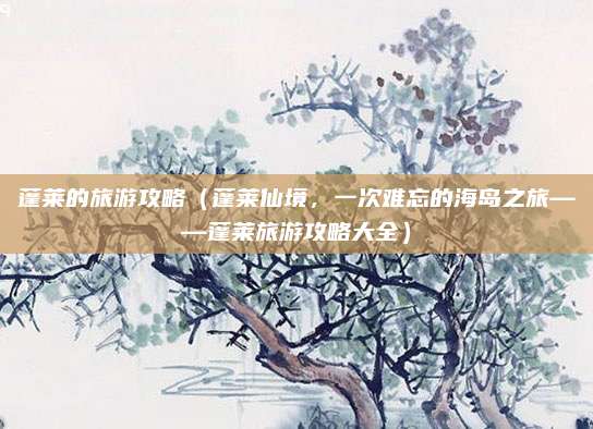 蓬莱的旅游攻略(蓬莱仙境,一次难忘的海岛之旅——蓬莱旅游攻略大全)