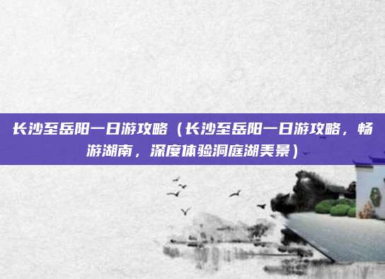 长沙至岳阳一日游攻略（长沙至岳阳一日游攻略，畅游湖南，深度体验洞庭湖美景）