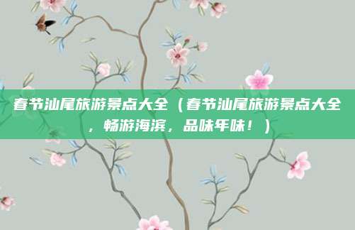 春节汕尾旅游景点大全（春节汕尾旅游景点大全，畅游海滨，品味年味！）