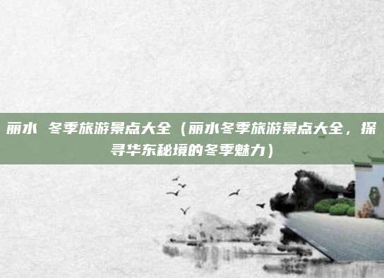 丽水 冬季旅游景点大全(丽水冬季旅游景点大全,探寻华东秘境的冬季魅力)