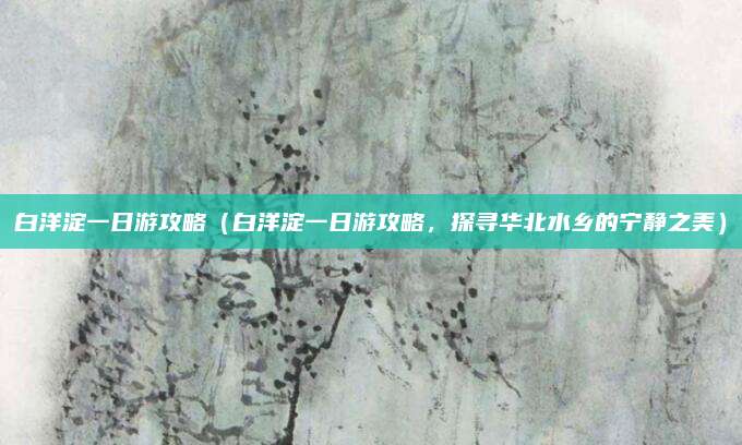 白洋淀一日游攻略(白洋淀一日游攻略,探寻华北水乡的宁静之美)