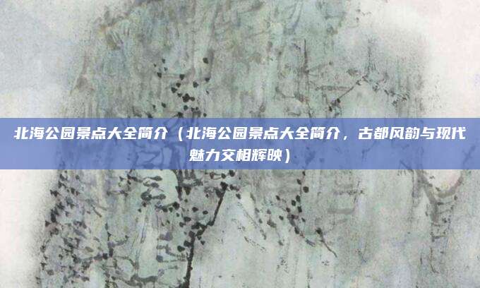 北海公园景点大全简介（北海公园景点大全简介，古都风韵与现代魅力交相辉映）
