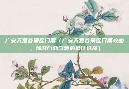 广安天意谷景区门票(广安天意谷景区门票攻略,畅游自然奇观的最佳选择)