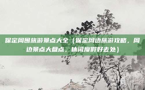 保定周围旅游景点大全（保定周边旅游攻略，周边景点大盘点，休闲度假好去处）