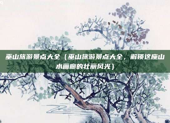 巫山旅游景点大全(巫山旅游景点大全,解锁这座山水画廊的壮丽风光)