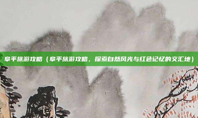 阜平旅游攻略(阜平旅游攻略,探索自然风光与红色记忆的交汇地)