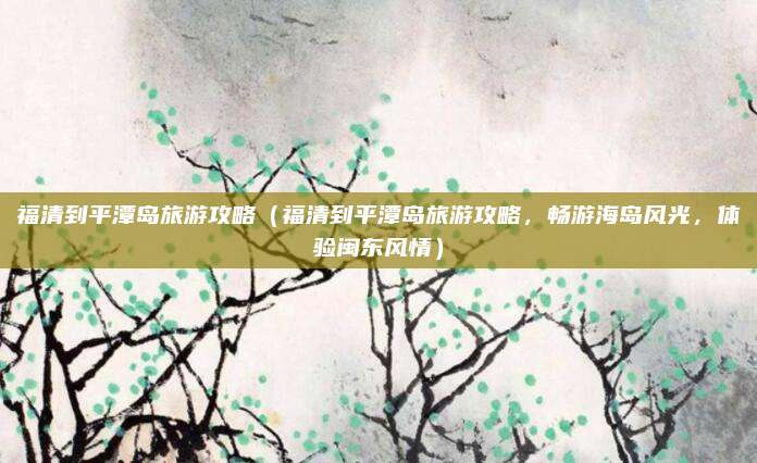 福清到平潭岛旅游攻略(福清到平潭岛旅游攻略,畅游海岛风光,体验闽东风情)