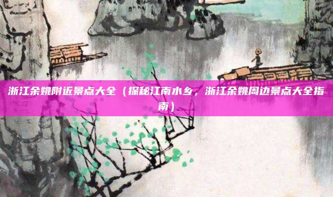 浙江余姚附近景点大全(探秘江南水乡,浙江余姚周边景点大全指南)