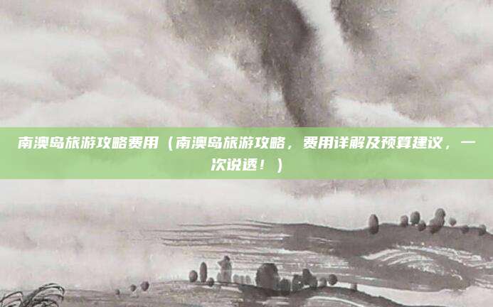 南澳岛旅游攻略费用(南澳岛旅游攻略,费用详解及预算建议,一次说透!)