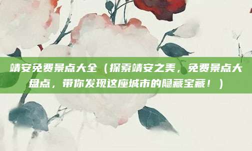 靖安免费景点大全(探索靖安之美,免费景点大盘点,带你发现这座城市的隐藏宝藏!)
