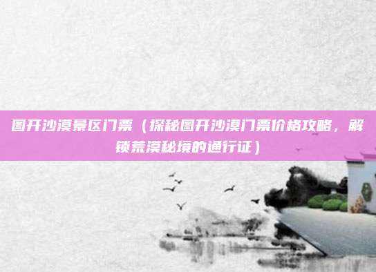 图开沙漠景区门票(探秘图开沙漠门票价格攻略,解锁荒漠秘境的通行证)