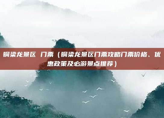 铜梁龙景区 门票(铜梁龙景区门票攻略门票价格、优惠政策及必游景点推荐)
