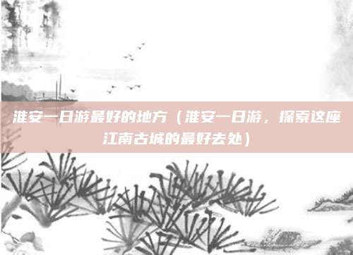 淮安一日游最好的地方(淮安一日游,探索这座江南古城的最好去处)