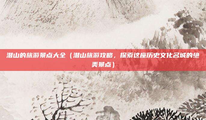潜山的旅游景点大全(潜山旅游攻略,探索这座历史文化名城的绝美景点)