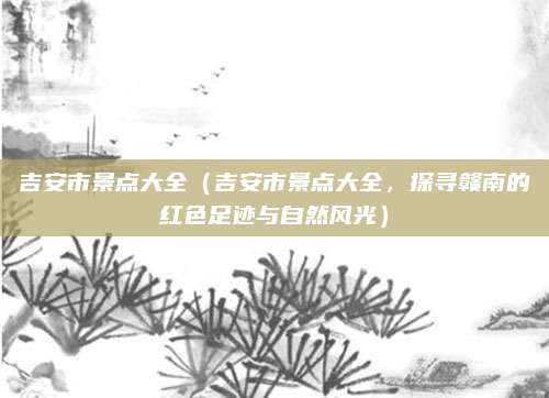 吉安市景点大全(吉安市景点大全,探寻赣南的红色足迹与自然风光)