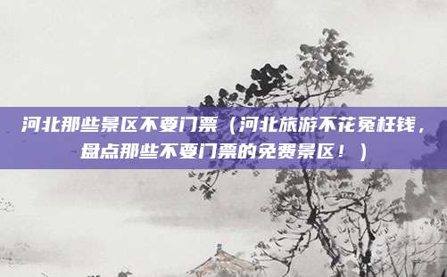 河北那些景区不要门票(河北旅游不花冤枉钱,盘点那些不要门票的免费景区!)