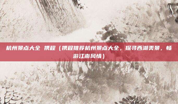 杭州景点大全 携程(携程推荐杭州景点大全,探寻西湖美景,畅游江南风情)