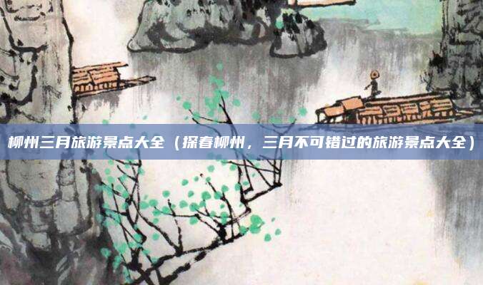 柳州三月旅游景点大全（探春柳州，三月不可错过的旅游景点大全）