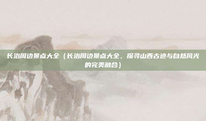 长治周边景点大全(长治周边景点大全,探寻山西古迹与自然风光的完美融合)