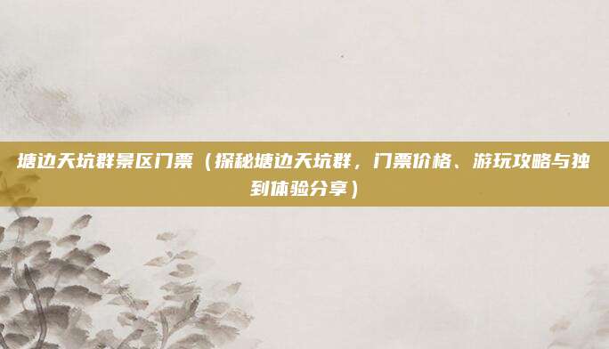 塘边天坑群景区门票(探秘塘边天坑群,门票价格、游玩攻略与独到体验分享)