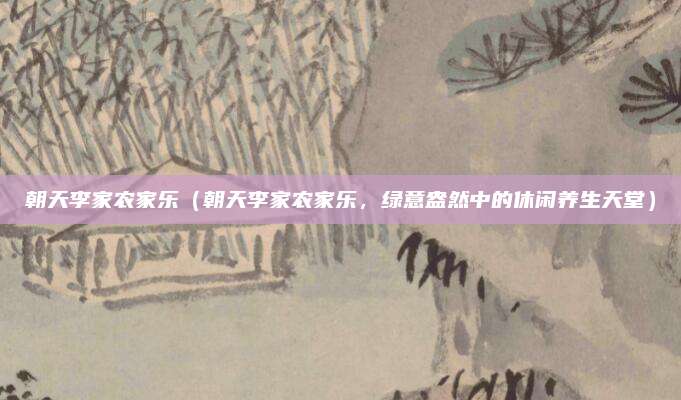 朝天李家农家乐(朝天李家农家乐,绿意盎然中的休闲养生天堂)