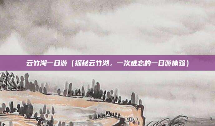 云竹湖一日游(探秘云竹湖,一次难忘的一日游体验)