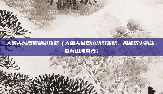 大鹏古城周围旅游攻略(大鹏古城周边旅游攻略,探秘历史韵味,畅游山海风光)