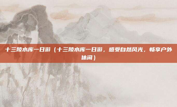 十三陵水库一日游(十三陵水库一日游,感受自然风光,畅享户外休闲)
