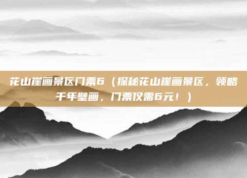 花山崖画景区门票6(探秘花山崖画景区,领略千年壁画,门票仅需6元!)