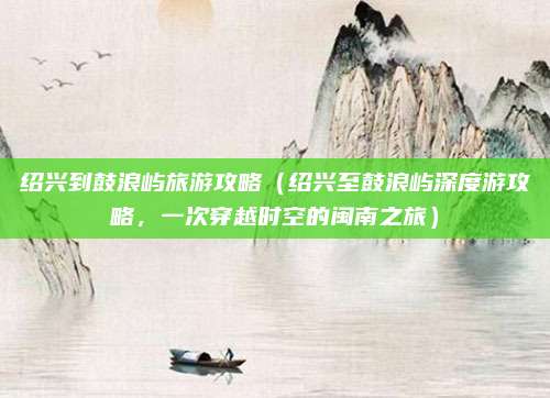 绍兴到鼓浪屿旅游攻略(绍兴至鼓浪屿深度游攻略,一次穿越时空的闽南之旅)