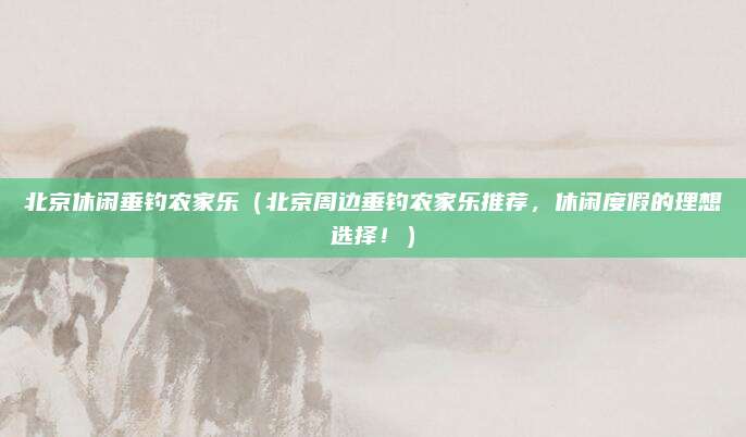 北京休闲垂钓农家乐(北京周边垂钓农家乐推荐,休闲度假的理想选择!)
