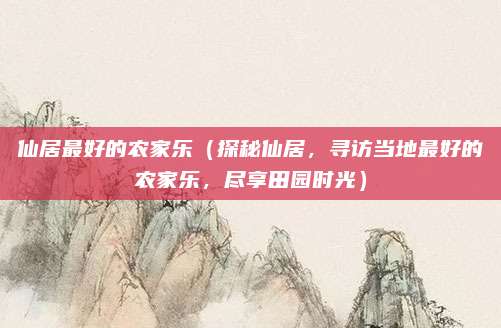 仙居最好的农家乐(探秘仙居,寻访当地最好的农家乐,尽享田园时光)