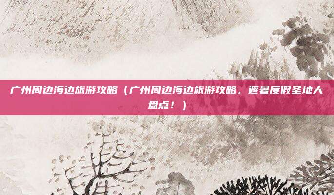 广州周边海边旅游攻略(广州周边海边旅游攻略,避暑度假圣地大盘点!)