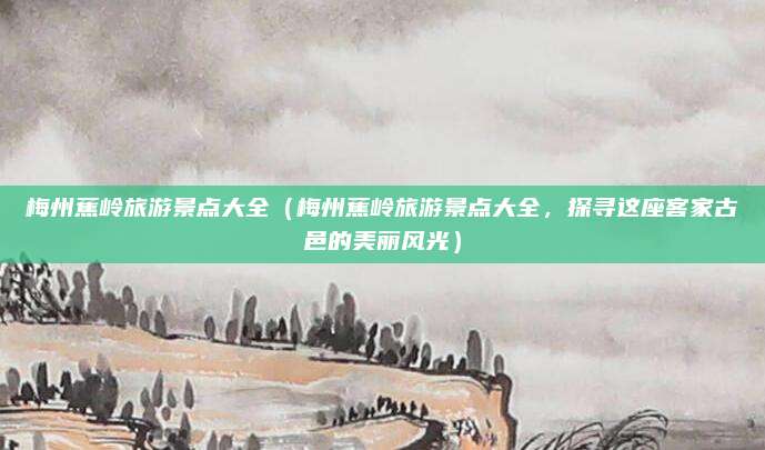 梅州蕉岭旅游景点大全(梅州蕉岭旅游景点大全,探寻这座客家古邑的美丽风光)