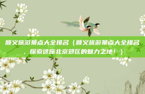 顺义旅游景点大全排名(顺义旅游景点大全排名,探索这座北京郊区的魅力之地!)
