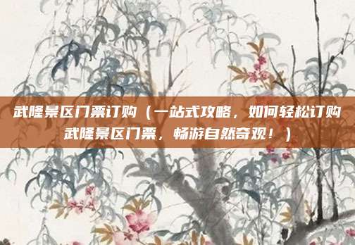 武隆景区门票订购(一站式攻略,如何轻松订购武隆景区门票,畅游自然奇观!)