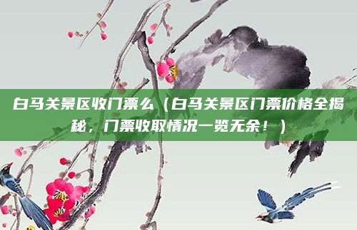 白马关景区收门票么（白马关景区门票价格全揭秘，门票收取情况一览无余！）