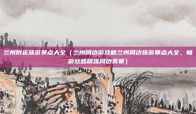 兰州附近旅游景点大全(兰州周边游攻略兰州周边旅游景点大全,畅游丝路明珠周边美景)