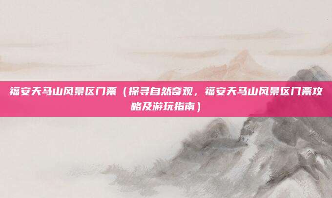 福安天马山风景区门票(探寻自然奇观,福安天马山风景区门票攻略及游玩指南)