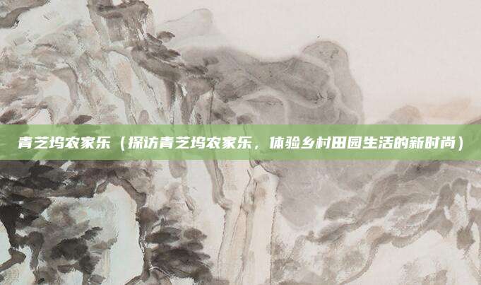 青芝坞农家乐(探访青芝坞农家乐,体验乡村田园生活的新时尚)