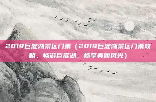 2019巨淀湖景区门票(2019巨淀湖景区门票攻略,畅游巨淀湖,畅享美丽风光)