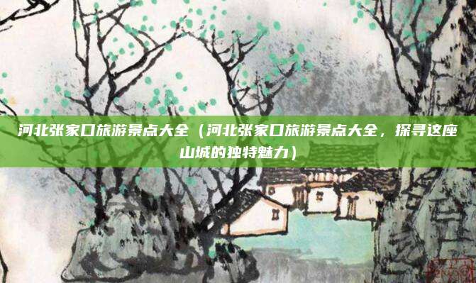 河北张家口旅游景点大全（河北张家口旅游景点大全，探寻这座山城的独特魅力）