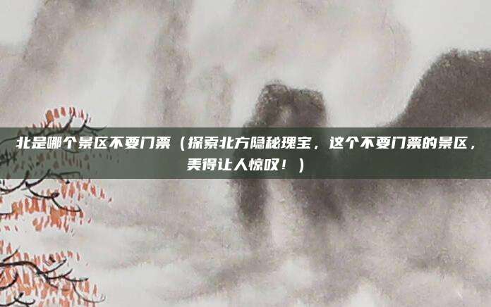 北是哪个景区不要门票（探索北方隐秘瑰宝，这个不要门票的景区，美得让人惊叹！）