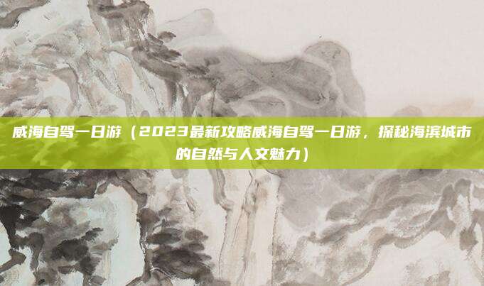 威海自驾一日游（2023最新攻略威海自驾一日游，探秘海滨城市的自然与人文魅力）
