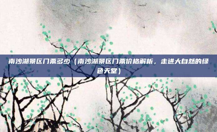 南沙湖景区门票多少（南沙湖景区门票价格解析，走进大自然的绿色天堂）