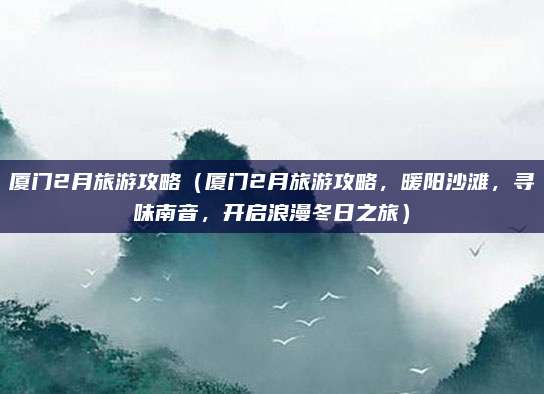 厦门2月旅游攻略(厦门2月旅游攻略,暖阳沙滩,寻味南音,开启浪漫冬日之旅)
