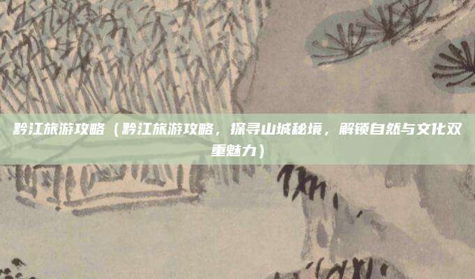 黔江旅游攻略(黔江旅游攻略,探寻山城秘境,解锁自然与文化双重魅力)