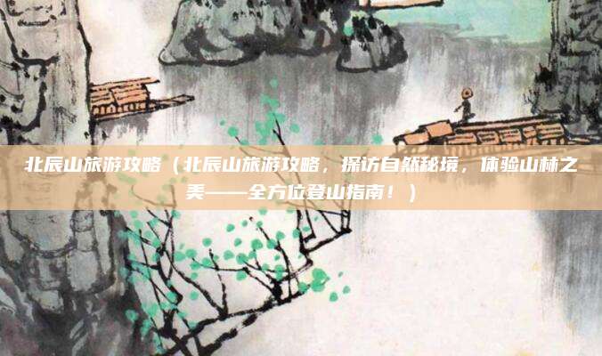 北辰山旅游攻略(北辰山旅游攻略,探访自然秘境,体验山林之美——全方位登山指南!)